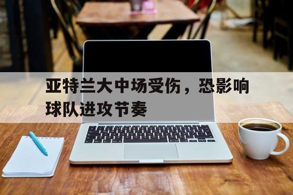 关于亚特兰大中场受伤，恐影响球队进攻节奏的信息